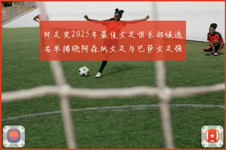环足奖2025年最佳女足俱乐部候选名单揭晓阿森纳女足与巴萨女足强势领衔