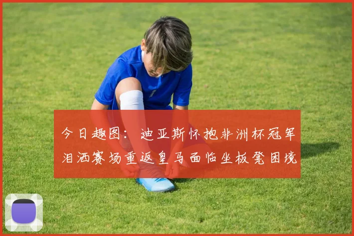 今日趣图：迪亚斯怀抱非洲杯冠军泪洒赛场重返皇马面临坐板凳困境
