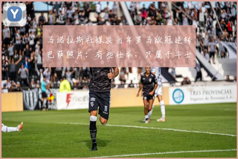 马诺拉斯社媒发当年罗马欧冠逆转巴萨照片：有些壮举，只属于斗士