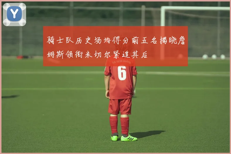 骑士队历史场均得分前五名揭晓詹姆斯领衔米切尔紧追其后