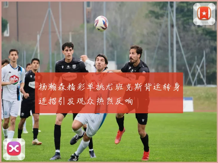 杨瀚森精彩单挑尤班克斯背运转身连招引发观众热烈反响