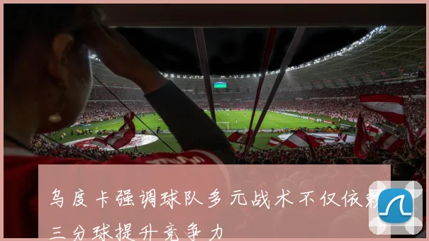乌度卡强调球队多元战术不仅依赖三分球提升竞争力