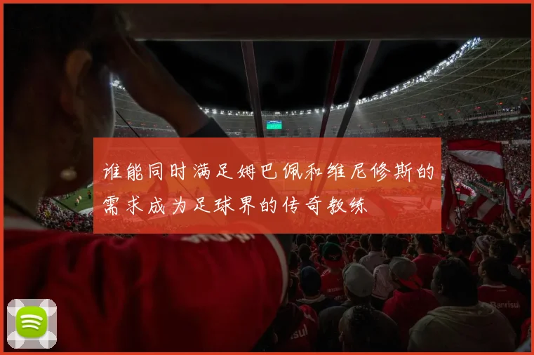 谁能同时满足姆巴佩和维尼修斯的需求成为足球界的传奇教练