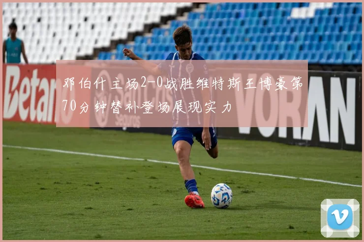 邓伯什主场2-0战胜维特斯王博豪第70分钟替补登场展现实力