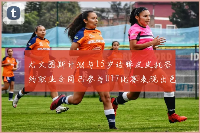 尤文图斯计划与15岁边锋皮皮托签约职业合同已参与U17比赛表现出色