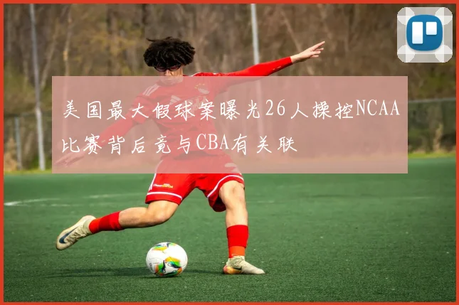 美国最大假球案曝光26人操控NCAA比赛背后竟与CBA有关联