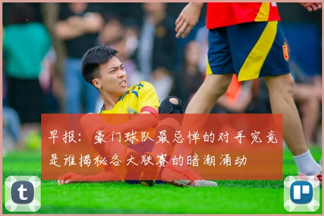 早报：豪门球队最忌惮的对手究竟是谁揭秘各大联赛的暗潮涌动