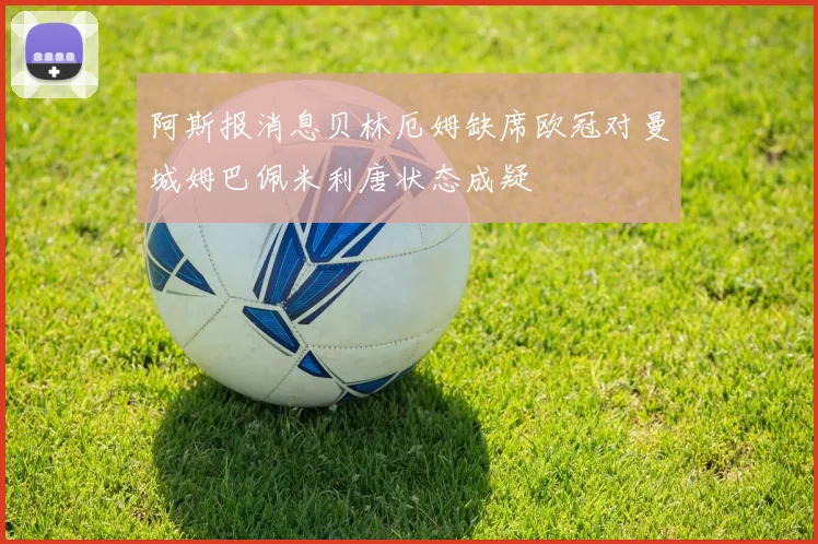 阿斯报消息贝林厄姆缺席欧冠对曼城姆巴佩米利唐状态成疑