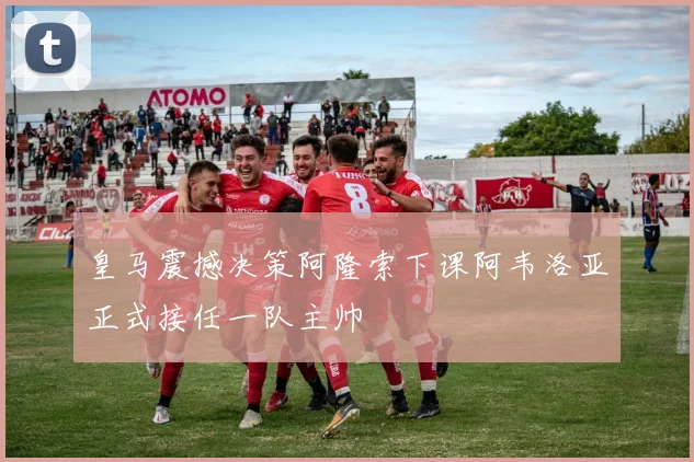 皇马震撼决策阿隆索下课阿韦洛亚正式接任一队主帅