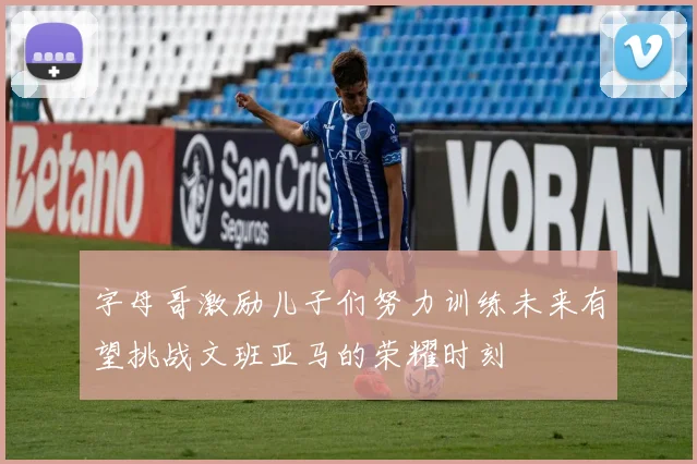 字母哥激励儿子们努力训练未来有望挑战文班亚马的荣耀时刻