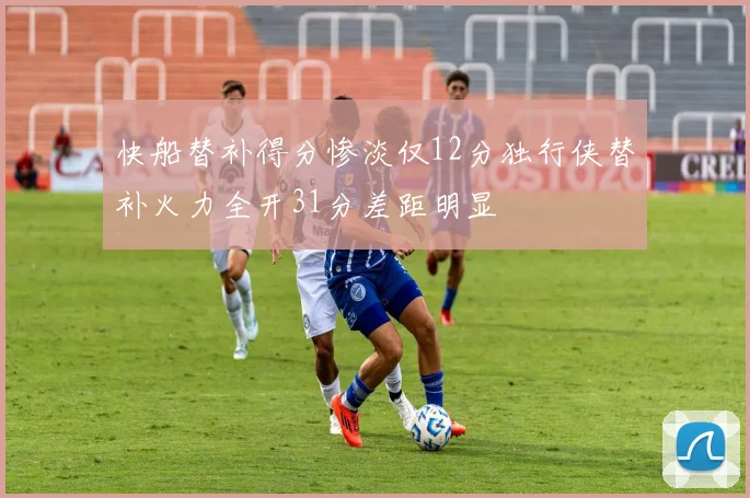 快船替补得分惨淡仅12分独行侠替补火力全开31分差距明显