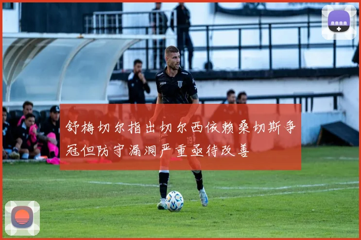 舒梅切尔指出切尔西依赖桑切斯争冠但防守漏洞严重亟待改善