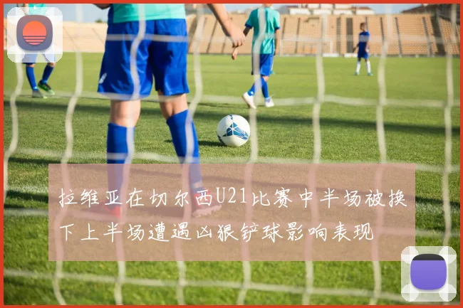 拉维亚在切尔西U21比赛中半场被换下上半场遭遇凶狠铲球影响表现