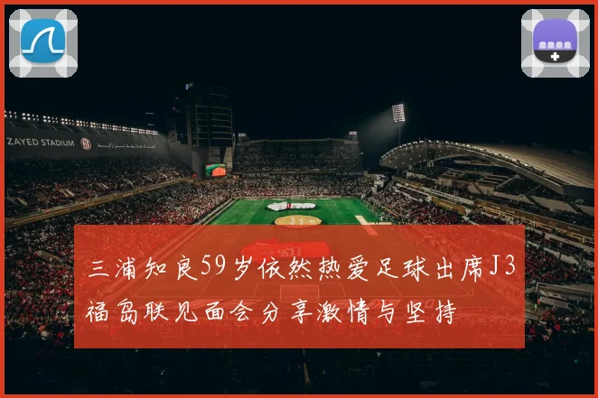 三浦知良59岁依然热爱足球出席J3福岛联见面会分享激情与坚持