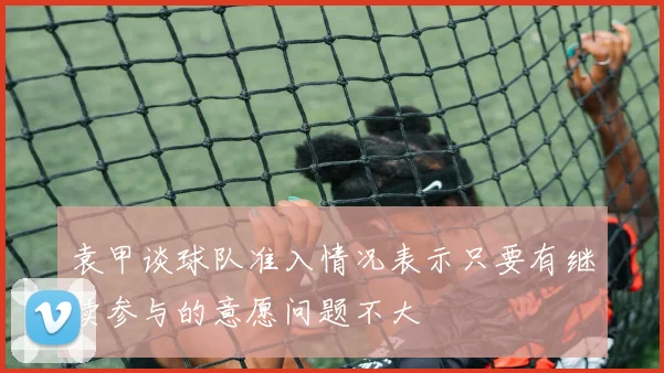 袁甲谈球队准入情况表示只要有继续参与的意愿问题不大