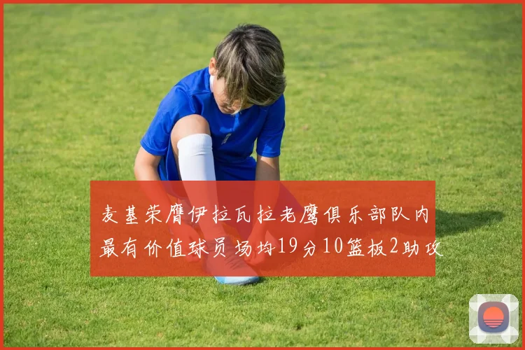 麦基荣膺伊拉瓦拉老鹰俱乐部队内最有价值球员场均19分10篮板2助攻成队内最佳