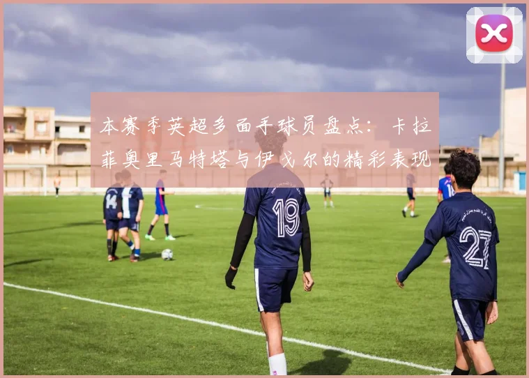 本赛季英超多面手球员盘点：卡拉菲奥里马特塔与伊戈尔的精彩表现