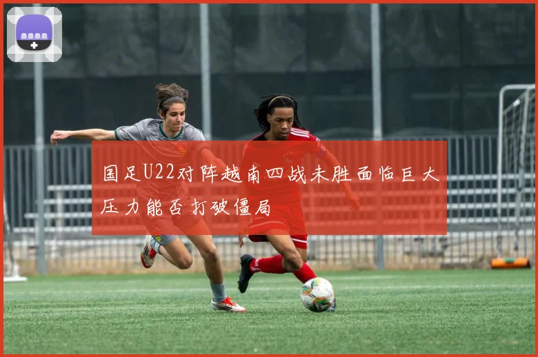 国足U22对阵越南四战未胜面临巨大压力能否打破僵局