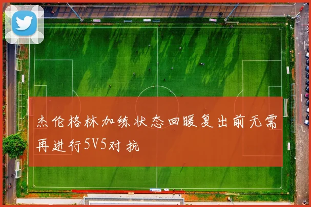 杰伦格林加练状态回暖复出前无需再进行5V5对抗