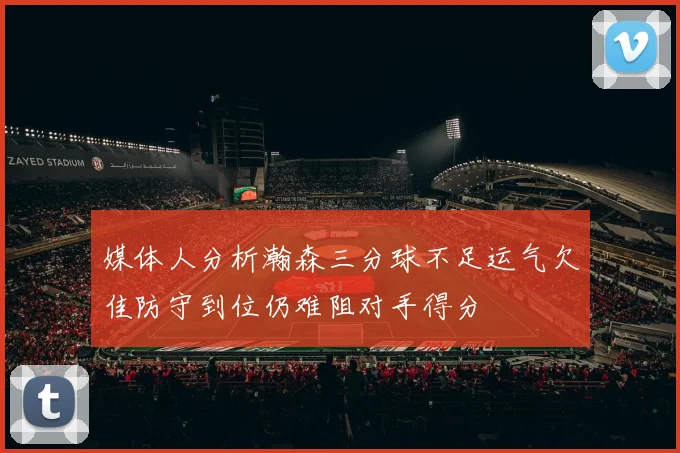 媒体人分析瀚森三分球不足运气欠佳防守到位仍难阻对手得分