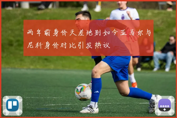两年前身价天差地别如今亚马尔与尼科身价对比引发热议