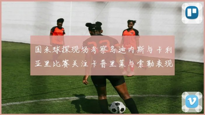 国米球探现场考察乌迪内斯与卡利亚里比赛关注卡普里莱与索勒表现