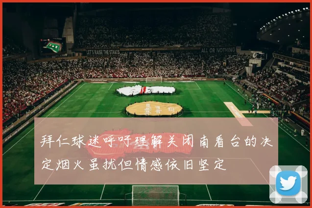 拜仁球迷呼吁理解关闭南看台的决定烟火虽扰但情感依旧坚定