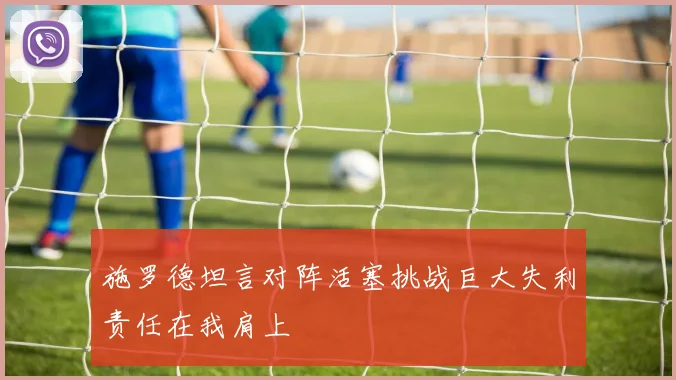 施罗德坦言对阵活塞挑战巨大失利责任在我肩上