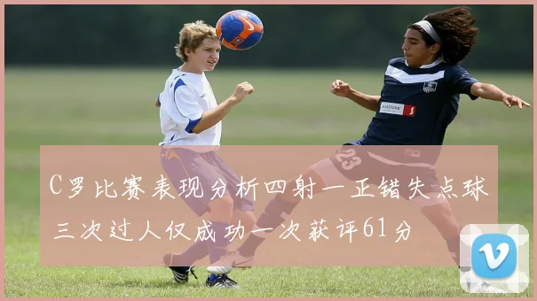 C罗比赛表现分析四射一正错失点球三次过人仅成功一次获评61分