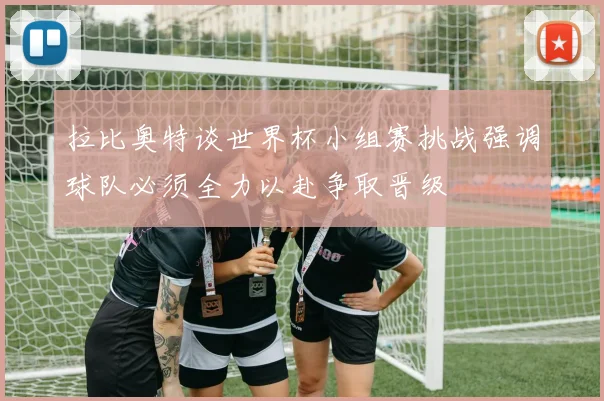 拉比奥特谈世界杯小组赛挑战强调球队必须全力以赴争取晋级