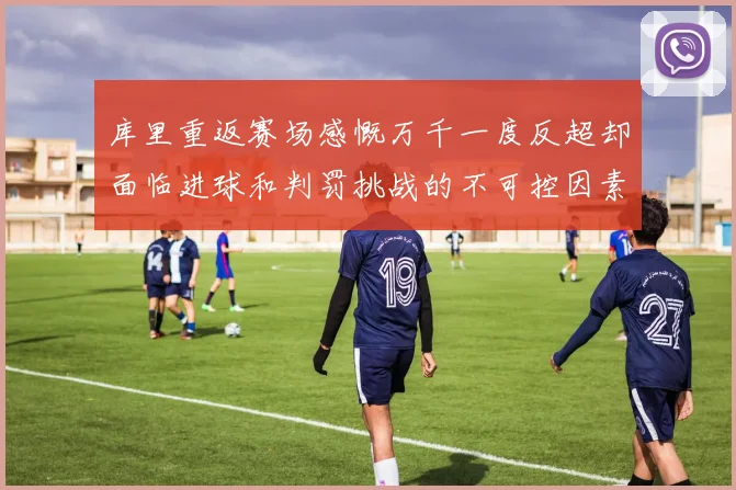库里重返赛场感慨万千一度反超却面临进球和判罚挑战的不可控因素